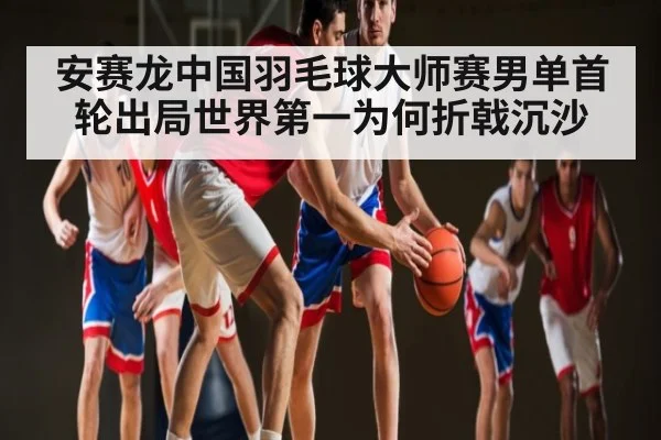 安赛龙中国羽毛球大师赛男单首轮出局世界第一为何折戟沉沙