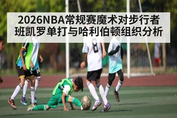 2026NBA常规赛魔术对步行者 班凯罗单打与哈利伯顿组织分析
