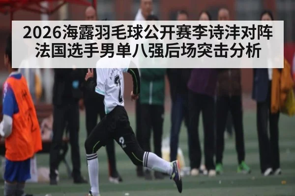 2026海露羽毛球公开赛李诗沣对阵法国选手男单八强后场突击分析