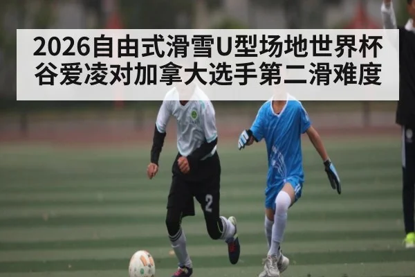 2026自由式滑雪U型场地世界杯谷爱凌对加拿大选手第二滑难度